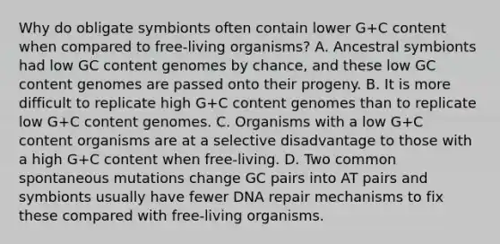 Why do obligate symbionts often contain lower G+C content when compared to free-living organisms? A. Ancestral symbionts had low GC content genomes by chance, and these low GC content genomes are passed onto their progeny. B. It is more difficult to replicate high G+C content genomes than to replicate low G+C content genomes. C. Organisms with a low G+C content organisms are at a selective disadvantage to those with a high G+C content when free-living. D. Two common spontaneous mutations change GC pairs into AT pairs and symbionts usually have fewer DNA repair mechanisms to fix these compared with free-living organisms.