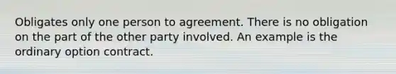 Obligates only one person to agreement. There is no obligation on the part of the other party involved. An example is the ordinary option contract.