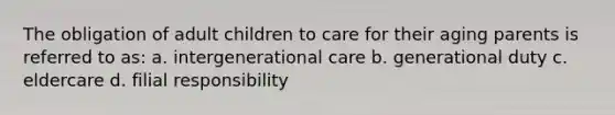 The obligation of adult children to care for their aging parents is referred to as: a. intergenerational care b. generational duty c. eldercare d. filial responsibility