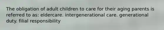 The obligation of adult children to care for their aging parents is referred to as: eldercare. intergenerational care. generational duty. filial responsibility