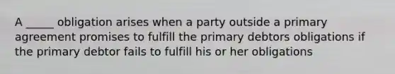 A _____ obligation arises when a party outside a primary agreement promises to fulfill the primary debtors obligations if the primary debtor fails to fulfill his or her obligations