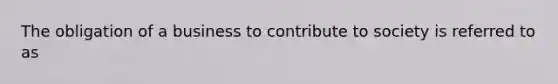 The obligation of a business to contribute to society is referred to as