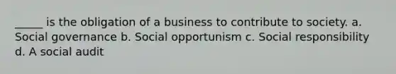 _____ is the obligation of a business to contribute to society. a. Social governance b. Social opportunism c. Social responsibility d. A social audit