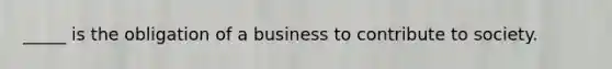 _____ is the obligation of a business to contribute to society.