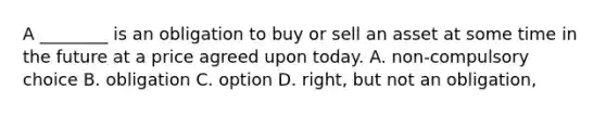 A ________ is an obligation to buy or sell an asset at some time in the future at a price agreed upon today. A. non-compulsory choice B. obligation C. option D. right, but not an obligation,