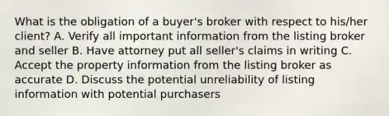 What is the obligation of a buyer's broker with respect to his/her client? A. Verify all important information from the listing broker and seller B. Have attorney put all seller's claims in writing C. Accept the property information from the listing broker as accurate D. Discuss the potential unreliability of listing information with potential purchasers