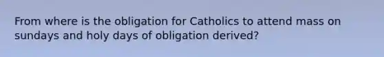 From where is the obligation for Catholics to attend mass on sundays and holy days of obligation derived?