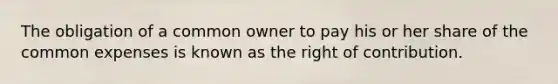 The obligation of a common owner to pay his or her share of the common expenses is known as the right of contribution.