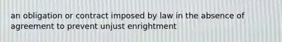 an obligation or contract imposed by law in the absence of agreement to prevent unjust enrightment