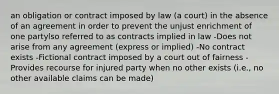 an obligation or contract imposed by law (a court) in the absence of an agreement in order to prevent the unjust enrichment of one partylso referred to as contracts implied in law -Does not arise from any agreement (express or implied) -No contract exists -Fictional contract imposed by a court out of fairness -Provides recourse for injured party when no other exists (i.e., no other available claims can be made)