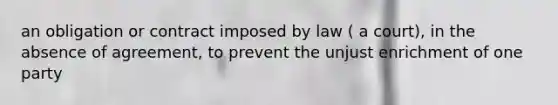 an obligation or contract imposed by law ( a court), in the absence of agreement, to prevent the unjust enrichment of one party