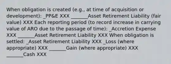 When obligation is created (e.g., at time of acquisition or development): _PP&E XXX _______Asset Retirement Liability (fair value) XXX Each reporting period (to record increase in carrying value of ARO due to the passage of time): _Accretion Expense XXX _______Asset Retirement Liability XXX When obligation is settled: _Asset Retirement Liability XXX _Loss (where appropriate) XXX _______Gain (where appropriate) XXX _______Cash XXX