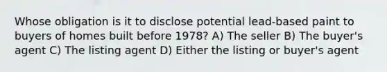 Whose obligation is it to disclose potential lead-based paint to buyers of homes built before 1978? A) The seller B) The buyer's agent C) The listing agent D) Either the listing or buyer's agent