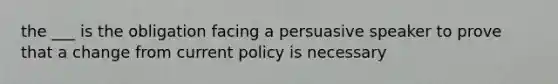 the ___ is the obligation facing a persuasive speaker to prove that a change from current policy is necessary