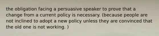 the obligation facing a persuasive speaker to prove that a change from a current policy is necessary. (because people are not inclined to adopt a new policy unless they are convinced that the old one is not working. )