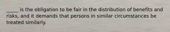 _____ is the obligation to be fair in the distribution of benefits and risks, and it demands that persons in similar circumstances be treated similarly.