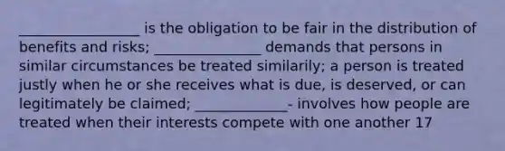 _________________ is the obligation to be fair in the distribution of benefits and risks; _______________ demands that persons in similar circumstances be treated similarily; a person is treated justly when he or she receives what is due, is deserved, or can legitimately be claimed; _____________- involves how people are treated when their interests compete with one another 17