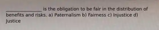 ________________ is the obligation to be fair in the distribution of benefits and risks. a) Paternalism b) Fairness c) Injustice d) Justice