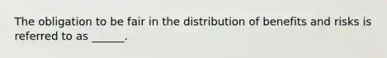 The obligation to be fair in the distribution of benefits and risks is referred to as ______.