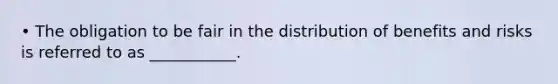 • The obligation to be fair in the distribution of benefits and risks is referred to as ___________.