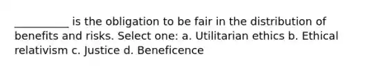 __________ is the obligation to be fair in the distribution of benefits and risks. Select one: a. Utilitarian ethics b. Ethical relativism c. Justice d. Beneficence