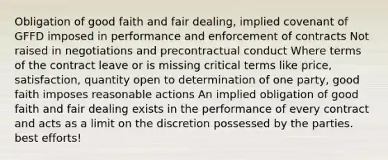 Obligation of good faith and fair dealing, implied covenant of GFFD imposed in performance and enforcement of contracts Not raised in negotiations and precontractual conduct Where terms of the contract leave or is missing critical terms like price, satisfaction, quantity open to determination of one party, good faith imposes reasonable actions An implied obligation of good faith and fair dealing exists in the performance of every contract and acts as a limit on the discretion possessed by the parties. best efforts!