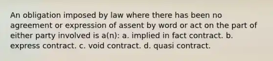 An obligation imposed by law where there has been no agreement or expression of assent by word or act on the part of either party involved is a(n): a. implied in fact contract. b. express contract. c. void contract. d. quasi contract.