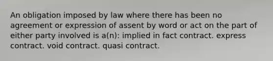 An obligation imposed by law where there has been no agreement or expression of assent by word or act on the part of either party involved is a(n): implied in fact contract. express contract. void contract. quasi contract.