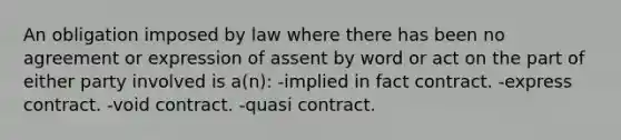 An obligation imposed by law where there has been no agreement or expression of assent by word or act on the part of either party involved is a(n): -implied in fact contract. -express contract. -void contract. -quasi contract.