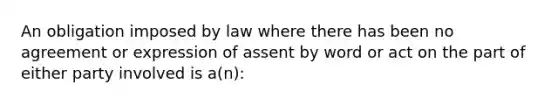 An obligation imposed by law where there has been no agreement or expression of assent by word or act on the part of either party involved is a(n):