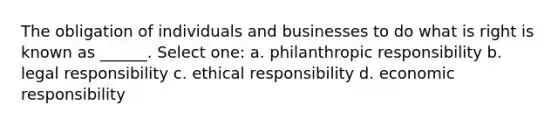 The obligation of individuals and businesses to do what is right is known as ______. Select one: a. philanthropic responsibility b. legal responsibility c. ethical responsibility d. economic responsibility