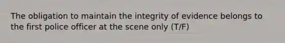 The obligation to maintain the integrity of evidence belongs to the first police officer at the scene only (T/F)