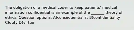 The obligation of a medical coder to keep patients' medical information confidential is an example of the _______ theory of ethics. Question options: A)consequentialist B)confidentiality C)duty D)virtue