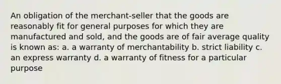 An obligation of the merchant-seller that the goods are reasonably fit for general purposes for which they are manufactured and sold, and the goods are of fair average quality is known as: a. a warranty of merchantability b. strict liability c. an express warranty d. a warranty of fitness for a particular purpose