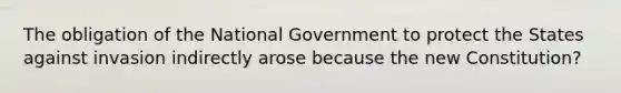 The obligation of the National Government to protect the States against invasion indirectly arose because the new Constitution?