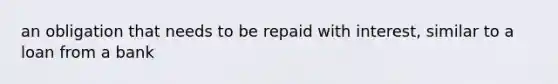 an obligation that needs to be repaid with interest, similar to a loan from a bank