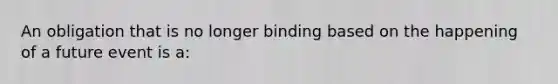 An obligation that is no longer binding based on the happening of a future event is a: