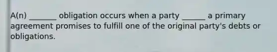 A(n) _______ obligation occurs when a party ______ a primary agreement promises to fulfill one of the original party's debts or obligations.