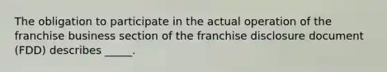 The obligation to participate in the actual operation of the franchise business section of the franchise disclosure document (FDD) describes _____.