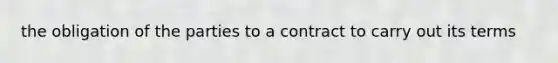 the obligation of the parties to a contract to carry out its terms