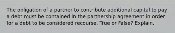 The obligation of a partner to contribute additional capital to pay a debt must be contained in the partnership agreement in order for a debt to be considered recourse. True or False? Explain.