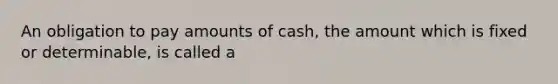 An obligation to pay amounts of cash, the amount which is fixed or determinable, is called a