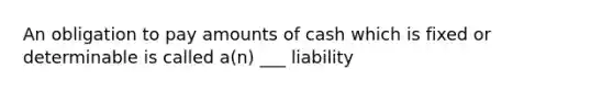 An obligation to pay amounts of cash which is fixed or determinable is called a(n) ___ liability