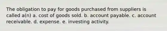 The obligation to pay for goods purchased from suppliers is called a(n) a. cost of goods sold. b. account payable. c. account receivable. d. expense. e. investing activity.