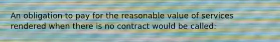 An obligation to pay for the reasonable value of services rendered when there is no contract would be called: