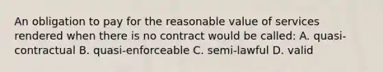 An obligation to pay for the reasonable value of services rendered when there is no contract would be called: A. quasi-contractual B. quasi-enforceable C. semi-lawful D. valid