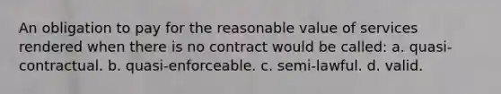 An obligation to pay for the reasonable value of services rendered when there is no contract would be called: a. quasi-contractual. b. quasi-enforceable. c. semi-lawful. d. valid.