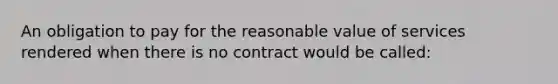 ​An obligation to pay for the reasonable value of services rendered when there is no contract would be called: