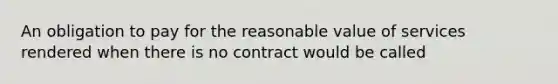 An obligation to pay for the reasonable value of services rendered when there is no contract would be called