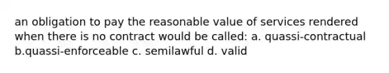 an obligation to pay the reasonable value of services rendered when there is no contract would be called: a. quassi-contractual b.quassi-enforceable c. semilawful d. valid